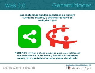 WEB 2.0
DIPLOMADO EN USO DE MEDIOS Y TIC
MONICA MARCELA ROMERO
Generalidades
Los contenidos quedan guardados en nuestra
cuenta de usuario, y podemos editarlo en
cualquier lugar.
PODEMOS invitar a otros usuarios para que colaboren
con nosotros en la creación y publicar el contenido
creado para que todo el mundo pueda visualizarlo.
 