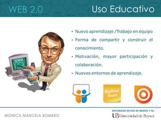 WEB 2.0
DIPLOMADO EN USO DE MEDIOS Y TIC
MONICA MARCELA ROMERO
Uso Educativo
 Nuevo aprendizaje /Trabajo en equipo
 Forma de compartir y construir el
conocimiento.
 Motivación, mayor participación y
colaboración.
 Nuevos entornos de aprendizaje.
 