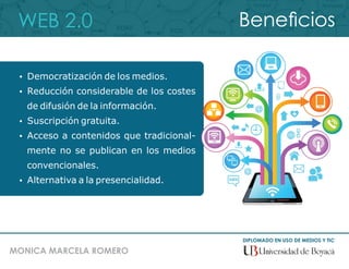 WEB 2.0
DIPLOMADO EN USO DE MEDIOS Y TIC
MONICA MARCELA ROMERO
Benecios
 Democratización de los medios.
 Reducción considerable de los costes
de difusión de la información.
 Suscripción gratuita.
 Acceso a contenidos que tradicional-
mente no se publican en los medios
convencionales.
 Alternativa a la presencialidad.
 