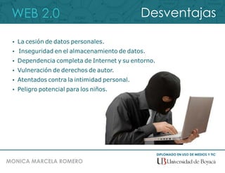 WEB 2.0
DIPLOMADO EN USO DE MEDIOS Y TIC
MONICA MARCELA ROMERO
Desventajas
 La cesión de datos personales.
 Inseguridad en el almacenamiento de datos.
 Dependencia completa de Internet y su entorno.
 Vulneración de derechos de autor.
 Atentados contra la intimidad personal.
 Peligro potencial para los niños.
 