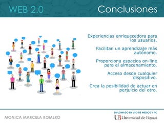 WEB 2.0
DIPLOMADO EN USO DE MEDIOS Y TIC
MONICA MARCELA ROMERO
Conclusiones
Experiencias enriquecedora para
los usuarios.
Facilitan un aprendizaje más
autónomo.
Proporciona espacios on-line
para el almacenamiento.
Acceso desde cualquier
dispositivo.
Crea la posibilidad de actuar en
perjuicio del otro.
 