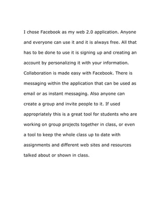 I chose Facebook as my web 2.0 application. Anyone
and everyone can use it and it is always free. All that
has to be done to use it is signing up and creating an
account by personalizing it with your information.
Collaboration is made easy with Facebook. There is
messaging within the application that can be used as
email or as instant messaging. Also anyone can
create a group and invite people to it. If used
appropriately this is a great tool for students who are
working on group projects together in class, or even
a tool to keep the whole class up to date with
assignments and different web sites and resources
talked about or shown in class.
 