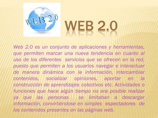 WEB 2.0
Web 2.0 es un conjunto de aplicaciones y herramientas,
que permiten marcar una nueva tendencia en cuanto al
uso de los diferentes servicios que se ofrecen en la red,
puesto que permiten a los usuarios navegar e interactuar
de manera dinámica con la información, intercambiar
contenidos, socializar opiniones, aportar en la
construcción de aprendizajes colectivos etc. Actividades o
funciones que hace algún tiempo no era posible realizar
ya que las personas se limitaban a descargar
información, convirtiéndose en simples espectadores de
los contenidos presentes en las páginas web.
 