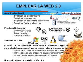 EMPLEAR LA WEB 2.0
Seguridad en la red
- Seguridad de la información
- Seguridad interpersonal
- Seguridad en actividades económicas
- Seguridad frente a adicciones
Propiedad intelectual
- Derechos digitales
- Copia privada
- Creación artística
Software en la red
Creación de unidades didácticas mediante nuevas estrategias de
aprendizaje basadas en el uso de los servicios y recursos de Internet
- Diseño de actividades innovadoras basadas en la Web 2.0
- Planificación de una propuesta educativa mediante Web 2.0
- La Web 2.0 en el aula y en el centro educativo
Nuevas fronteras de la Web. La Web 3.0
 