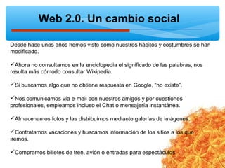 Web 2.0. Un cambio social
Desde hace unos años hemos visto como nuestros hábitos y costumbres se han
modificado.
Ahora no consultamos en la enciclopedia el significado de las palabras, nos
resulta más cómodo consultar Wikipedia.
Si buscamos algo que no obtiene respuesta en Google, “no existe”.
Nos comunicamos vía e-mail con nuestros amigos y por cuestiones
profesionales, empleamos incluso el Chat o mensajería instantánea.
Almacenamos fotos y las distribuimos mediante galerías de imágenes.
Contratamos vacaciones y buscamos información de los sitios a los que
iremos.
Compramos billetes de tren, avión o entradas para espectáculos.
 