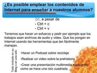 ¿Es posible emplear los contenidos de
Internet para enseñar a nuestros alumnos?
SI, a pesar de
- Ctrl + c
- Ctrl + v
Tenemos que hacer un esfuerzo y pedir por ejemplo que los
trabajos sean archivos de audio y video. Que los pongan en
Internet usando las herramientas que tan fácilmente
manejan.
-Hacer un Podcast sobre reciclaje
-Realizar un video sobre la prehistoria
-Crear una presentación multimedia explicando
como se hace una raíz cuadrada.
Todoincluidoensu
Blogoenunawiki
 