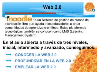 Web 2.0
CONOCER LA WEB 2.0
PROFUNDIZAR EN LA WEB 2.0
EMPLEAR LA WEB 2.0
distribución libre que ayuda a los educadores a crear
comunidades de aprendizaje en línea. Estas plataformas
tecnológicas también se conocen como LMS (Learning
Management System).
Es un Sistema de gestión de cursos de
En el aula abierta a través de tres niveles,
inicial, intermedio y avanzado, conseguimos:
 