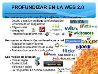PROFUNDIZAR EN LA WEB 2.0
Herramientas para la creación y alojamiento de contenidos
- Diseño y gestión de Blogs (profundización)
- Creación de un Blog común
- Páginas wiki
- Webquest
-Transferencia de archivos
Herramientas de edición multimedia en la red
- Trabajando con imágenes
- Trabajando con archivos de audio
- Trabajando con archivos de video
Los medios de difusión
- Prensa digital
- Radio digital
- Televisión digital
- La Blogosfera. La acción ciudadana.
 