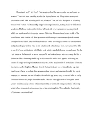 How does it work? It’s Easy!! First, you download the app, open the app and create an
account. You create an account by pressing the sign up button and filling out the appropriate
information that it asks, including email and password. Then you have the option of following
friends from Twitter, Facebook or by simply searching usernames, making it easy to find others
you know. The home button on the bottom left hand side is how you access your news feed,
which has post from all of the people your are following. The star shaped object beside of the
home button is the popular tab. Here you can search hashtags or usernames or just view most
liked photos and videos. The camera button in the center is where you can take or upload videos
and pictures to your profile. Next to it is a button with a heart shape on it. Here you will be able
to see all of your notifications: who liked a post, who is recently following you and more. The far
right button at the bottom is to access your profile and make changes when necessary. To like a
picture or video clip simply double tap in the center of it until a heart appears indicating you
liked it or simply pressing the like button under the photo. To comment on post use the comment
bubble icon under the photo. My new favorite feature the direct box is located in the top right
hand corner of your news feed. Here you can upload pictures and videos and send it like a text
message to a someone you are following. Overall this app is very easy to use and helps to easily
connect to friends and people around the world. The real time application of Instagram is that
you are instantaneously notified when someone likes or comments on a post, started following
you or when someone direct messages you or tags you in a photo. This makes the functionality
of Instagram current and fast!
 