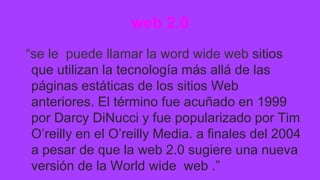 web 2.0
“se le puede llamar la word wide web sitios
que utilizan la tecnología más allá de las
páginas estáticas de los sitios Web
anteriores. El término fue acuñado en 1999
por Darcy DiNucci y fue popularizado por Tim
O’reilly en el O’reilly Media. a finales del 2004
a pesar de que la web 2.0 sugiere una nueva
versión de la World wide web .”