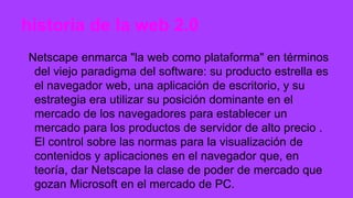 historia de la web 2.0
Netscape enmarca "la web como plataforma" en términos
del viejo paradigma del software: su producto estrella es
el navegador web, una aplicación de escritorio, y su
estrategia era utilizar su posición dominante en el
mercado de los navegadores para establecer un
mercado para los productos de servidor de alto precio .
El control sobre las normas para la visualización de
contenidos y aplicaciones en el navegador que, en
teoría, dar Netscape la clase de poder de mercado que
gozan Microsoft en el mercado de PC.