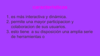 características
1. es más interactiva y dinámica.
2. permite una mayor participacion y
colaboracion de sus usuarios.
3. esto tiene a su disposición una amplia serie
de herramientas o