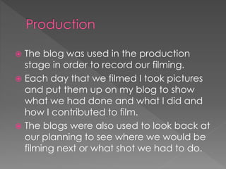  The blog was used in the production
stage in order to record our filming.
 Each day that we filmed I took pictures
and put them up on my blog to show
what we had done and what I did and
how I contributed to film.
 The blogs were also used to look back at
our planning to see where we would be
filming next or what shot we had to do.
 