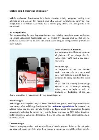 Mobile app & business integration
Mobile application development is a brain churning activity altogether starting from
selecting an apt concept for framing your idea, concept development, involving your
imagination to execution. Everything has a role to play. Below are some points to be
considered:
A Core Application
This means taking the most important features and building those into a core application
experience. Additional functionality can be created by building plug-ins that can be
purchased as necessary by the user. This avoids overloading the core part of the app with too
many features.
Create a Consistent Workflow
user experience should remain same on
all platforms. If you change that for
each device, you’ll confuse and annoy
your users.
Test the Design
it’s important to test the finished
product and not only once but several
times with different users. If there are
problems, fix them, then test the result
again.
As you can see, creating a mobile app
requires a lot of strategic thinking
before you even begin to build it.
similarity or duplication of the app
should be avoided if you dream to develop something new.
Business apps
Mobile apps are being used to speed up the time-consuming tasks, increase productivity and
save money. With mobile app development like conference app solutions, businessess can
achieve better margins and growth. Mobile app development has streamlined business
processes by reducing the time to carry out the firm’s processes by 70%. Value situations,
budget allocation, and online distribution, should be looked into before planning for a large
scale investment.
Conference app
Business managers need to consider what kinds of mobile apps can deliver to the real value
operations of enterprise. Only when these queries are answered we will be able to transfer
 