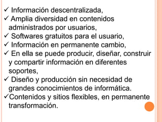  Información descentralizada,
 Amplia diversidad en contenidos
administrados por usuarios,
 Softwares gratuitos para el usuario,
 Información en permanente cambio,
 En ella se puede producir, diseñar, construir
y compartir información en diferentes
soportes,
 Diseño y producción sin necesidad de
grandes conocimientos de informática.
Contenidos y sitios flexibles, en permanente
transformación.
 