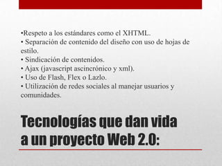 Tecnologías que dan vida
a un proyecto Web 2.0:
•Respeto a los estándares como el XHTML.
• Separación de contenido del diseño con uso de hojas de
estilo.
• Sindicación de contenidos.
• Ajax (javascript ascincrónico y xml).
• Uso de Flash, Flex o Lazlo.
• Utilización de redes sociales al manejar usuarios y
comunidades.
 