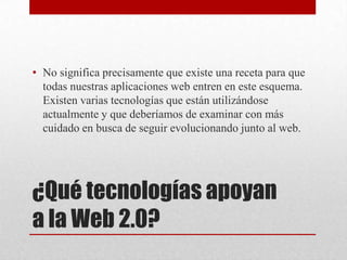 ¿Qué tecnologías apoyan
a la Web 2.0?
• No significa precisamente que existe una receta para que
todas nuestras aplicaciones web entren en este esquema.
Existen varias tecnologías que están utilizándose
actualmente y que deberíamos de examinar con más
cuidado en busca de seguir evolucionando junto al web.
 