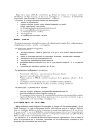 Según López García (2005), las características que definen una bitácora son el marcado carácter
individual de este tipo creaciones, la disposición cronológica de los contenidos y la interactividad
proporcionada por la posibilidad de incluir comentarios a los artículos.
Los usuarios de los blogs consideran que tener uno puede suponer:
 Un medio de expresión libre.
 Un espacio en el que se puede ofrecer información paralela a la oficial.
 Un lugar para compartir conocimiento.
 Una forma de profundizar en temas de interés personal.
 Una oportunidad de demostrar conocimientos.
 Una forma de distracción novedosa.
 Un diario personal.
 Una forma de creación literaria o artística.
4.1 Blogs y educación
Los blogs tienen un gran potencial como recursos de selección de información. Pero, ¿cuáles pueden ser
sus aportaciones concretas a las aulas y sus integrantes?
Las aportaciones al aula son las siguientes:
• Constituyen una nueva forma de aprendizaje en el que la lecto-escritura adquiere una nueva
dimensión.
• Generan un intercambio horizontal de experiencias, producción y distribución de contenidos.
• Crean nuevas expectativas dentro y fuera del aula.
• Constituyen una nueva forma de impartir docencia.
• Introducen la alfabetización digital en el aula de forma integral e integra las TIC en los contextos
de trabajo.
• Proporcionan una herramienta gratuita y fácil de usar.
Las aportaciones a los docentes son las siguientes:
• Aumento de la colaboración e interacción entre el alumno y el docente.
• Supone una manera de publicación inmediata.
• Permite, mediante el RSS, la constante actualización de los programas educativos de las
asignaturas.
• Constituye una herramienta muy valiosa para crear “hilos” temáticos de debate.
• Permite crear una base de datos de la materia de continua consulta y actualización.
Las aportaciones a los alumnos son las siguientes:
 Invierte el rol pasivo del alumno, aumentando los cauces de participación.
 Automotiva mediante la utilización de los comentarios.
 Al constituir un sistema horizontal de comunicación fomenta los comportamientos democráticos.
 Supone una herramienta fácil, rápida y gratuita de crear un gestor de conocimiento al que se
puede acceder desde cualquier lugar y a cualquier hora.
5. RSS. SINDICACIÓN DE CONTENIDOS
RSS es un formato para la sindicación de contenidos de páginas web. Sus siglas responden a Really
Simple Syndication. To syndicate literalmente significa sindicar (formar parte de un sindicato). En inglés
tiene otro significado: "publicar artículos simultáneamente en diferentes medios a través de una fuente a
la que pertenece". Es una forma de facilitar contenidos desde cualquier sitio en la red para su inserción
fácil en una página web o en un lector del escritorio. Constituye un avance más en la nueva filosofía de la
Red en la que el usuario se convierte en elemento activo.
La "sindicación" es un paso más en la actualización de contenidos superando a las listas de correo, un
acceso a la información sin la navegación, permitiendo que en el escritorio del ordenador se tenga
actualizada toda la información que se seleccione.
 