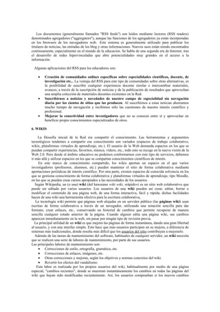 Los documentos (generalmente llamados "RSS feeds") son leídos mediante lectores (RSS readers)
denominados agregadores ("aggregators"), aunque las funciones de los agregadores ya están incorporadas
en los browsers de los navegadores web. Este sistema es generalmente utilizado para publicar los
titulares de noticias, las entradas de los blog y otras informaciones. Nuevos usos están siendo encontrados
continuamente, especialmente en el mundo de la educación. Se habla de una segunda era de Internet, tras
el desarrollo de redes hipervinculadas que abre potencialidades muy grandes en el acceso a la
información.
Algunas aplicaciones del RSS para los educadores son:
• Creación de comunidades onlines específicas sobre especialidades científicas, docente, de
investigación etc... La ventaja del RSS para este tipo de comunidades sobre otras alternativas, es
la posibilidad de suscribir cualquier experiencia docente similar e intercambiar materiales,
avances, a través de la suscripción de noticias y de la publicación de resultados que aprovechan
una amplia colección de materiales docentes existentes en la Red.
• Suscribirnos a noticias y novedades de nuestro campo de especialidad sin navegación
diaria por los cientos de sitios que las producen. Al suscribirnos a estas noticias ahorramos
mucho tiempo de navegación y recibimos sólo las cuestiones de nuestro interés científico y
profesional.
• Mejorar la conectividad entre investigadores que no se conocen entre sí y aprovechar en
beneficio propio conocimientos especializados de otros.
6. WIKIS
La filosofía inicial de la Red era compartir el conocimiento. Las herramientas y argumentos
tecnológicos tendentes a compartir ese conocimiento son variados (espacios de trabajo colaborativo,
wikis, plataformas virtuales de aprendizaje, etc.). El usuario de la Web demanda espacios en los que se
puedan compartir experiencias, favoritos, música, vídeos, etc., todo esto se recoge en la nueva visión de la
Web 2.0. Pero desde el ámbito educativo no podemos conformarnos con este tipo de servicios, debemos
ir más allá y utilizar espacios en los que se compartan conocimientos científicos de interés.
En este marco de conocimiento compartido, los wikis aportan un espacio en el que varios
investigadores (profesores, alumnos, etc.) pueden mantener el sitio de forma colaborativa mediante
aportaciones periódicas de interés científico. Por otra parte, existen espacios de conocida solvencia en los
que se gestiona conocimiento de forma colaborativa y plataformas virtuales de aprendizaje, tipo Moodle,
en las que se pueden crear cursos apropiados a las necesidades de los usuarios.
Según Wikipedia, un (o una) wiki (del hawaiano wiki wiki, «rápido») es un sitio web colaborativo que
puede ser editado por varios usuarios. Los usuarios de una wiki pueden así crear, editar, borrar o
modificar el contenido de una página web, de una forma interactiva, fácil y rápida; dichas facilidades
hacen de una wiki una herramienta efectiva para la escritura colaborativa.
La tecnología wiki permite que páginas web alojadas en un servidor público (las páginas wiki) sean
escritas de forma colaborativa a través de un navegador, utilizando una notación sencilla para dar
formato, crear enlaces, etc., conservando un historial de cambios que permite recuperar de manera
sencilla cualquier estado anterior de la página. Cuando alguien edita una página wiki, sus cambios
aparecen inmediatamente en la web, sin pasar por ningún tipo de revisión previa.
La principal utilidad de un wiki es que mejora las páginas de forma instantánea, dando una gran libertad
al usuario, y con una interfaz simple. Esto hace que más usuarios participen en su mejora, a diferencia de
sistemas más tradicionales, donde resulta más difícil que los usuarios del sitio contribuyan a mejorarlo.
Además de las tareas de mantenimiento del software, habituales de cualquier servidor, un wiki necesita
que se realicen una serie de labores de mantenimiento, por parte de sus usuarios.
Las principales labores de mantenimiento son:
• Correcciones de estilo, ortografía, gramática, etc.
• Correcciones de enlaces, imágenes, etc.
• Otras correcciones y mejoras, según los objetivos y normas concretos del wiki.
• Revertir los efectos del vandalismo.
Esta labor es realizada por los propios usuarios del wiki, habitualmente por medio de una página
especial, "cambios recientes", donde se muestran instantáneamente los cambios en todas las páginas del
wiki que hayan sido modificadas recientemente. Así, los usuarios comprueban si los nuevos cambios
 