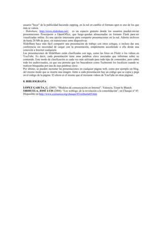 usuario "huye" de la publicidad haciendo zapping, en la red en cambio el formato spot es uno de los que
más se valora.
- Slideshare, http://www.slideshare.net/, es un espacio gratuito donde los usuarios pueden enviar
presentaciones Powerpoint u OpenOffice, que luego quedan almacenadas en formato Flash para ser
visualizadas online. Es una opción interesante para compartir presentaciones en la red. Admite archivos
de hasta 20 Mb de peso, sin transiciones entre diapositivas.
SlideShare hace más fácil compartir una presentación de trabajo con otros colegas, o incluso dar una
conferencia sin necesidad de cargar con la presentación, simplemente accediendo a ella desde una
conexión a Internet cualquiera.
Las presentaciones de SlideShare están clasificadas con tags, como las fotos en Flickr o los vídeos en
YouTube. Es decir, cada presentación tiene unas palabras clave asociadas que informan sobre su
contenido. Este modo de clasificación es cada vez más utilizado para todo tipo de contenidos, pero sobre
todo los audiovisuales, ya que eso permite que los buscadores como Technorati los localicen cuando se
realicen búsquedas por una de esas palabras clave.
Por último, se pueden incrustar las presentaciones en cualquier página web, como por ejemplo un blog,
del mismo modo que se inserta una imagen. Junto a cada presentación hay un código que se copia y pega
en el código de la página. El efecto es el mismo que al incrustar vídeos de YouTube en otras páginas.
8. BIBLIOGRAFÍA
LÓPEZ GARCÍA, G. (2005). “Modelos de comunicación en Internet”. Valencia, Tirant lo Blanch.
ORIHUELA, JOSÉ LUIS (2004). “Los weblogs: de la revolución a la consolidación”, en Chasqui nº 85.
Disponible en http://www.comunica.org/chasqui/85/orihuela85.htm.
 