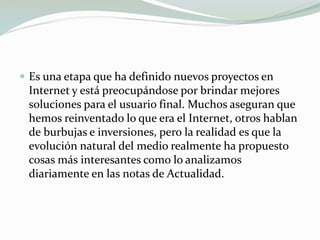  Es una etapa que ha definido nuevos proyectos en
Internet y está preocupándose por brindar mejores
soluciones para el usuario final. Muchos aseguran que
hemos reinventado lo que era el Internet, otros hablan
de burbujas e inversiones, pero la realidad es que la
evolución natural del medio realmente ha propuesto
cosas más interesantes como lo analizamos
diariamente en las notas de Actualidad.
 