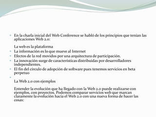  En la charla inicial del Web Conference se habló de los principios que tenían las
aplicaciones Web 2.0:
La web es la plataforma
 La información es lo que mueve al Internet
 Efectos de la red movidos por una arquitectura de participación.
 La innovación surge de características distribuidas por desarrolladores
independientes.
 El fin del círculo de adopción de software pues tenemos servicios en beta
perpetuo

La Web 2.0 con ejemplos
Entender la evolución que ha llegado con la Web 2.0 puede realizarse con
ejemplos, con proyectos. Podemos comparar servicios web que marcan
claramente la evolución hacia el Web 2.0 con una nueva forma de hacer las
cosas:
 