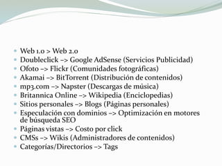  Web 1.0 > Web 2.0
 Doubleclick –> Google AdSense (Servicios Publicidad)
 Ofoto –> Flickr (Comunidades fotográficas)
 Akamai –> BitTorrent (Distribución de contenidos)
 mp3.com –> Napster (Descargas de música)
 Britannica Online –> Wikipedia (Enciclopedias)
 Sitios personales –> Blogs (Páginas personales)
 Especulación con dominios –> Optimización en motores
de búsqueda SEO
 Páginas vistas –> Costo por click
 CMSs –> Wikis (Administradores de contenidos)
 Categorías/Directorios –> Tags
 