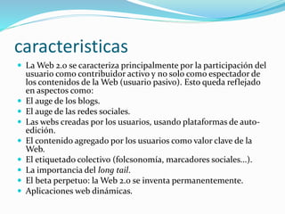 caracteristicas
 La Web 2.0 se caracteriza principalmente por la participación del
usuario como contribuidor activo y no solo como espectador de
los contenidos de la Web (usuario pasivo). Esto queda reflejado
en aspectos como:
 El auge de los blogs.
 El auge de las redes sociales.
 Las webs creadas por los usuarios, usando plataformas de auto-
edición.
 El contenido agregado por los usuarios como valor clave de la
Web.
 El etiquetado colectivo (folcsonomía, marcadores sociales...).
 La importancia del long tail.
 El beta perpetuo: la Web 2.0 se inventa permanentemente.
 Aplicaciones web dinámicas.
 