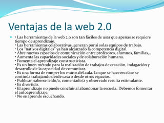 Ventajas de la web 2.0
 • Las herramientas de la web 2.0 son tan fáciles de usar que apenas se requiere
tiempo de aprendizaje.
• Las herramientas colaborativas, generan por si solas equipos de trabajo.
• Los “nativos digitales” ya han alcanzado la competencia digital.
• Abre nuevos espacios de comunicación entre profesores, alumnos, familias,..
• Aumenta las capacidades sociales y de colaboración humana.
• Fomenta el aprendizaje constructivista.
• Es un buen método para la realización de trabajos de creación, indagación y
desarrollo de la capacidad de comunicar.
• Es una forma de romper los muros del aula. Lo que se hace en clase se
continúa trabajando desde casa o desde otros espacios.
• Publicar, saberse leído/a, comentado/a y observado resulta estimulante.
• Es divertido.
• El aprendizaje no puede concluir al abandonar la escuela. Debemos fomentar
el autoaprendizaje.
• No se aprende escuchando.
 