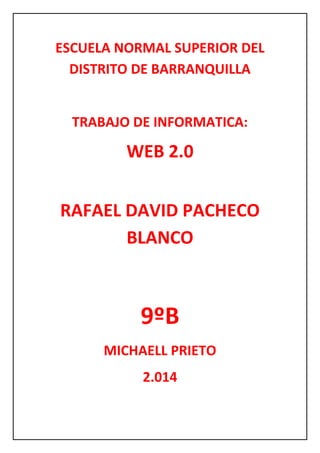 ESCUELA NORMAL SUPERIOR DEL
DISTRITO DE BARRANQUILLA
TRABAJO DE INFORMATICA:
WEB 2.0
RAFAEL DAVID PACHECO
BLANCO
9ºB
MICHAELL PRIETO
2.014
 