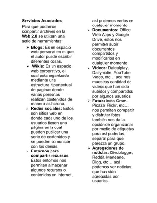 Servicios Asociados
Para que podamos
compartir archivos en la
Web 2.0 se utilizan una
serie de herramientas:
 Blogs: Es un espacio
web personal en el que
el autor puede escribir
diferentes cosas.
 Wikis: Es un espacio
web corporativo, el
cual esta organizado
mediante una
estructura hipertextual
de paginas donde
varias personas
realizan contenidos de
manera asíncrona.
 Redes sociales: Estos
son sitios web en
donde cada uno de los
usuarios tienen una
página en la cual
pueden publicar una
serie de contenidos y
se pueden comunicar
con los demás.
 Entornos para
compartir recursos:
Estos entornos nos
permiten almacenar
algunos recursos o
contenidos en internet,
así podemos verlos en
cualquier momento.
 Documentos: Office
Web Apps y Google
Drive, estos nos
permiten subir
documentos
compartidos y
modificarlos en
cualquier momento.
 Videos: Dalealplay,
Dailymotin, YouTube,
Video, etc… acá nos
muestras cantidad de
videos que han sido
subidos y compartidos
por algunos usuarios.
 Fotos: Insta Gram,
Picaza, Flickr, etc…
nos permiten compartir
y disfrutar fotos
también nos da la
opción de organizarlas
por medio de etiquetas
para así poderlas
separar para que
parezca un grupo.
 Agregadores de
noticias: Divoblogger,
Reddit, Meneane,
Digg, etc… acá
podemos ver noticias
que han sido
agregadas por
usuarios.
 