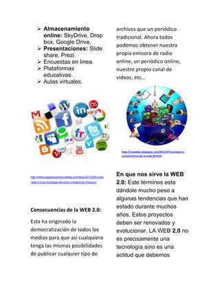  Almacenamiento
online: SkyDrive, Drop
box, Google Drive.
 Presentaciones: Slide
share, Prezi.
 Encuestas en linea.
 Plataformas
educativas.
 Aulas virtuales.
http://www.sagardoarenlurraldea.com/blog/2013/04/curso
-web-2-0-en-bodegas-de-sidra-y-txakoli-en-fraisoro/
Consecuencias de la WEB 2.0:
Esta ha originado la
democratización de todos los
medios para que así cualquiera
tenga las mismas posibilidades
de publicar cualquier tipo de
archivos que un periódico
tradicional. Ahora todos
podemos obtener nuestra
propia emisora de radio
online, un periódico online,
nuestro propio canal de
videos, etc…
http://invwebcc.blogspot.com/2011/07/concepto-y-
caracteristicas-de-la-web-20.html
En que nos sirve la WEB
2.0: Este términos esta
dándole mucho peso a
algunas tendencias que han
estado durante muchos
años. Estos proyectos
deben ser renovados y
evolucionar. LA WEB 2.0 no
es precisamente una
tecnología sino es una
actitud que debemos
 