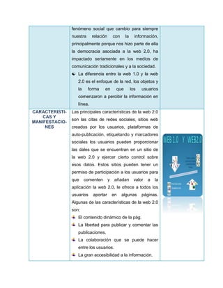 fenómeno social que cambio para siempre
nuestra relación con la información,
principalmente porque nos hizo parte de ella
la democracia asociada a la web 2.0, ha
impactado seriamente en los medios de
comunicación tradicionales y a la sociedad.
 La diferencia entre la web 1.0 y la web
2.0 es el enfoque de la red, los objetos y
la forma en que los usuarios
comenzaron a percibir la información en
línea.
CARACTERISTI-
CAS Y
MANIFESTACIO-
NES
Las principales características de la web 2.0
son las citas de redes sociales, sitios web
creados por los usuarios, plataformas de
auto-publicación, etiquetando y marcadores
sociales los usuarios pueden proporcionar
las dales que se encuentran en un sitio de
la web 2.0 y ejercer cierto control sobre
esos datos. Estos sitios pueden tener un
permiso de participación a los usuarios para
que comenten y añadan valor a la
aplicación la web 2.0, le ofrece a todos los
usuarios aportar en algunas páginas.
Algunas de las características de la web 2.0
son:
El contenido dinámico de la pág.
La libertad para publicar y comentar las
publicaciones.
La colaboración que se puede hacer
entre los usuarios.
La gran accesibilidad a la información.
 