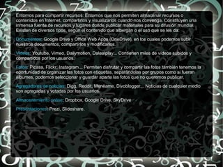 Entornos para compartir recursos: Entornos que nos permiten almacenar recursos o
contenidos en Internet, compartirlos y visualizarlos cuando nos convenga. Constituyen una
inmensa fuente de recursos y lugares donde publicar materiales para su difusión mundial.
Existen de diversos tipos, según el contenido que albergan o el uso que se les da:
Documentos: Google Drive y Office Web Apps (OneDrive), en los cuales podemos subir
nuestros documentos, compartirlos y modificarlos.
Videos: Youtube, Vimeo, Dailymotion, Dalealplay... Contienen miles de vídeos subidos y
compartidos por los usuarios.
Fotos: Picasa, Flickr, Instagram... Permiten disfrutar y compartir las fotos también tenemos la
oportunidad de organizar las fotos con etiquetas, separándolas por grupos como si fueran
álbumes, podemos seleccionar y guardar aparte las fotos que no queremos publicar.
Agregadores de noticias: Digg, Reddit, Menéame, Divoblogger... Noticias de cualquier medio
son agregadas y votadas por los usuarios.
Almacenamiento online: Dropbox, Google Drive, SkyDrive
Presentaciones: Prezi, Slideshare.
 