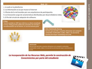 LAWEBENLAEDUCACIÓN
Web 2.0
1. La web es la plataforma
2. La información es lo que mueve al Internet
3. Efectos de la red movidos por una arquitectura de participación.
4. La innovación surge de características distribuidas por desarrolladores independientes.
5. El fin del círculo de adopción de software.
El Blog.
Termino acuñado en 1997 para referirse a un diario actualizado
en línea. El blog permite publicación automática de entradas y
retroalimentación con los lectores. Es una herramienta gratis
Wikis Multimedia Sharing
Servicio que permite a usuarios almacenar y/o compartir
contenidos multimedia ( audio, video ). Es uno de los
servicios de mayor crecimiento en la red.
Sitio web con un tema específico, con posibilidad de
creación y edición colectiva. Herramienta que permite el
desarrollo de un tema en equipos.
Multimedia
Servicio que permite a usuarios almacenar y/o compartir contenidos
multimedia ( audio, video ). Es uno de los servicios de mayor crecimiento en
la red.
La incorporación de los Recursos Web, permite la construcción de
Conocimientos por parte del estudiante
 