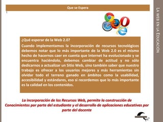 LAWEBENLAEDUCACIÓN
Que se Espera
1
¿Qué esperar de la Web 2.0?
Cuando implementamos la incorporación de recursos tecnológicos
debemos notar que lo más importante de la Web 2.0 es el mismo
hecho de hacernos caer en cuenta que Internet ha evolucionado y se
encuentra haciéndolo, debemos cambiar de actitud y no sólo
dedicarnos a actualizar un Sitio Web, sino también saber que nuestro
trabajo es ofrecer a los usuarios mejores y más herramientas sin
olvidar todo el terreno ganado en ámbitos como la usabilidad,
accesibilidad y estándares, eso si recordemos que lo más importante
es la calidad en los contenidos.
En términos de negocios esto representan nuevas oportunidades con
sus respectivos riesgos, esperemos que esto no solo sea otro
concepto llamativo como los que han aparecido en las últimas
décadas y se convierta sólo en eso o aún algo peor; otra “burbuja”,
más bien trabajemos para que sea una realidad, y sobre todo que
La incorporación de los Recursos Web, permite la construcción de
Conocimientos por parte del estudiante y el desarrollo de aplicaciones educativas por
parte del docente
 