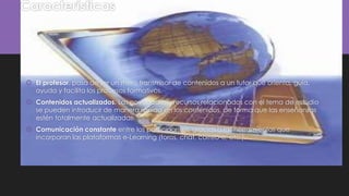 Características
 El profesor, pasa de ser un mero transmisor de contenidos a un tutor que orienta, guía,
ayuda y facilita los procesos formativos.
 Contenidos actualizados. Las novedades y recursos relacionados con el tema de estudio
se pueden introducir de manera rápida en los contenidos, de forma que las enseñanzas
estén totalmente actualizadas.
 Comunicación constante entre los participantes, gracias a las herramientas que
incorporan las plataformas e-Learning (foros, chat, correo-e, etc.).
 