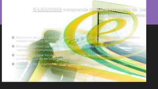 E-LEARNING comprende fundamentalmente de los
siguientes aspectos:
 Reducción de costos: permite reducir y hasta eliminar gastos de traslado, alojamiento,
material didáctico, etc.
 Rapidez y agilidad: Las comunicaciones a través de sistemas en la red confiere rapidez y
agilidad a las comunicaciones.
 Acceso just-in-time: los usuarios pueden acceder al contenido desde cualquier conexión
a Internet, cuando les surge la necesidad.
 Flexibilidad de la agenda: no se requiere que un grupo de personas coincidan en tiempo
y espacio.
 