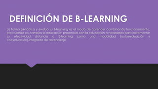 DEFINICIÓN DE B-LEARNING
La forma periódica y evalúa su B-learning es el modo de aprender combinando funcionamiento,
efectuando los cambios la educación presencial con la educación a necesarios para incrementar
su efectividad distancia o E-learning como una modalidad (autoevaluación y
coevaluación).integrada de aprendizaje
 