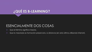 ¿QUÉ ES B-LEARNING?
ESENCIALMENTE DOS COSAS:
 - Que el término significa mezcla.
 - Que lo mezclado es formación presencial y a distancia (en esta última utilizando Internet).
 