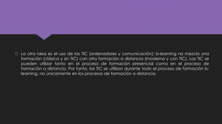  La otra idea es el uso de las TIC (ordenadores y comunicación); b-learning no mezcla una
formación (clásica y sin TIC) con otra formación a distancia (moderna y con TIC). Las TIC se
pueden utilizar tanto en el proceso de formación presencial como en el proceso de
formación a distancia. Por tanto, las TIC se utilizan durante todo el proceso de formación b-
learning, no únicamente en los procesos de formación a distancia.
 