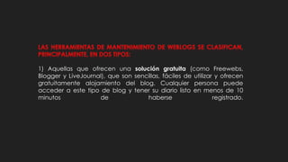 1) Aquellas que ofrecen una solución gratuita (como Freewebs,
Blogger y LiveJournal), que son sencillas, fáciles de utilizar y ofrecen
gratuitamente alojamiento del blog. Cualquier persona puede
acceder a este tipo de blog y tener su diario listo en menos de 10
minutos de haberse registrado.
 