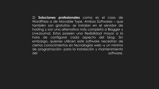 2) Soluciones profesionales como es el caso de
WordPress o de Movable Type. Ambos Softwares – que
también son gratuitos- se instalan en el servidor de
hosting y son una alternativa más completa a Blogger y
LiveJournal. Estos poseen una flexibilidad mayor a la
hora de configurar cada aspecto del blog. Sin
embargo, quienes utilicen este software necesitan de
ciertos conocimientos en tecnologías web -y un mínimo
de programación- para la instalación y mantenimiento
del software.
 