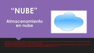 “NUBE”
Almacenamiento
en nube
La nube por aquí y la nube por allá. Escuchamos ese término una y otra vez cuando hablamos de temas relacionados con tecnologías móviles y web,
pero, ¿qué es exactamente la nube? ¿A qué se refieren con esto?
El término proviene de la definición que se le dio al procesamiento masivo de datos y almacenamiento de información en grupos de servidores
conectados a una conexión de internet llamado Cloud Computing o Computación en la nube.
 