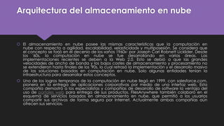 Arquitectura del almacenamiento en nube
 El almacenamiento en nube posee las mismas características que la computación en
nube con respecto a agilidad, escalabilidad, «elasticidad» y multiposesión. Se considera que
el concepto se forjó en el decenio de los «años 1960»1 por Joseph Carl Robnett Licklider. Desde
los '60s, la computación en nube se fue desarrollando en varias áreas. Las
implementaciones recientes se deben a la Web 2.0. Esto se debió a que las grandes
velocidades de ancho de banda y los bajos costes de almacenamiento y procesamiento no
se extendieron hasta finales de los '90s, lo cual retrasó la implementación y el desarrollo masivo
de las soluciones basadas en computación en nube. Solo algunas entidades tenían la
infraestructura para desarrollar estos conceptos.
 Uno de los logros tempranos de la computación en nube llegó en 1999, con salesforce.com,
pionera en la entrega de aplicaciones corporativas por medio de una interfaz web. Esta
compañía demostró a los especialistas y compañías de desarrollo de software la ventaja del
uso de portales web para entrega de sus productos. FilesAnywhere también colaboró en el
esquema de servicios basados en almacenamiento en nube, que permitió a los usuarios
compartir sus archivos de forma segura por Internet. Actualmente ambas compañías aún
ofrecen sus servicios.
 