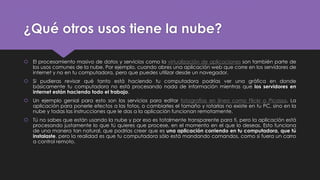 ¿Qué otros usos tiene la nube?
 El procesamiento masivo de datos y servicios como la virtualización de aplicaciones son también parte de
los usos comunes de la nube. Por ejemplo, cuando abres una aplicación web que corre en los servidores de
internet y no en tu computadora, pero que puedes utilizar desde un navegador.
 Si pudieras revisar qué tanto está haciendo tu computadora podrías ver una gráfica en donde
básicamente tu computadora no está procesando nada de información mientras que los servidores en
internet están haciendo todo el trabajo.
 Un ejemplo genial para esto son los servicios para editar fotografías en línea como Flickr o Picassa. La
aplicación para ponerle efectos a las fotos, o cambiarles el tamaño y rotarlas no existe en tu PC, sino en la
nube y todas las instrucciones que le das a la aplicación funcionan remotamente.
 Tú no sabes que están usando la nube y por eso es totalmente transparente para ti, pero la aplicación está
procesando justamente lo que tú quieres que procese, en el momento en el que lo deseas. Esto funciona
de una manera tan natural, que podrías creer que es una aplicación corriendo en tu computadora, que tú
instalaste, pero la realidad es que tu computadora sólo está mandando comandos, como si fuera un carro
a control remoto.
 