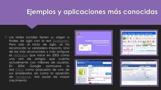 Ejemplos y aplicaciones más conocidas
 Las redes sociales tienen su origen a
finales de siglo con la red Sixdegrees.
Pero solo al inicio de siglo, se ha
reconocido su verdadero impacto. Una
de las más reconocidas y más antiguas
es MySpace que nace en 2003 como
una red de amigos que cuenta
actualmente con millones de usuarios.
En 2004 Google promueve la
red Orkut como propuesta de uno de
sus empleados así como la aparición
de Facebook, red social de mayor
crecimiento
 
