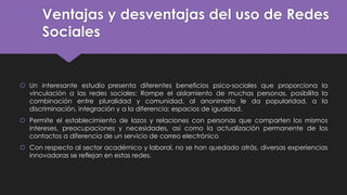 Ventajas y desventajas del uso de Redes
Sociales
 Un interesante estudio presenta diferentes beneficios psico-sociales que proporciona la
vinculación a las redes sociales: Rompe el aislamiento de muchas personas, posibilita la
combinación entre pluralidad y comunidad, al anonimato le da popularidad, a la
discriminación, integración y a la diferencia; espacios de igualdad.
 Permite el establecimiento de lazos y relaciones con personas que comparten los mismos
intereses, preocupaciones y necesidades, así como la actualización permanente de los
contactos a diferencia de un servicio de correo electrónico
 Con respecto al sector académico y laboral, no se han quedado atrás, diversas experiencias
innovadoras se reflejan en estas redes.
 