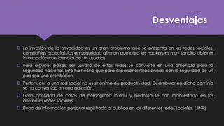 Desventajas
 La invasión de la privacidad es un gran problema que se presenta en las redes sociales,
compañías especialistas en seguridad afirman que para los hackers es muy sencillo obtener
información confidencial de sus usuarios.
 Para algunos países, ser usuario de estas redes se convierte en una amenaza para la
seguridad nacional. Esto ha hecho que para el personal relacionado con la seguridad de un
país sea una prohibición.
 Pertenecer a una red social no es sinónimo de productividad. Deambular en dicho dominio
se ha convertido en una adicción.
 Gran cantidad de casos de pornografía infantil y pedofilia se han manifestado en las
diferentes redes sociales.
 Robo de información personal registrada al publico en las diferentes redes sociales. (JINR)
 