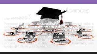 e-Learning
¿Que eeeeess?
Procesos de enseñanza-aprendizaje que se llevan a cabo a
través de Internet, caracterizados por una separación física
entre profesorado y estudiantes, pero con el predominio de
una comunicación tanto síncrona como asíncrona, a través
de la cual se lleva a cabo una interacción didáctica
continuada. Además, el alumno pasa a ser el centro de la
formación, al tener que auto gestionar su aprendizaje, con
ayuda de tutores y compañeros.
 